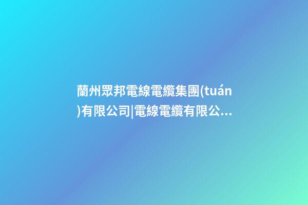 蘭州眾邦電線電纜集團(tuán)有限公司|電線電纜有限公司起名技巧-第1張-公司起名-玄機(jī)派